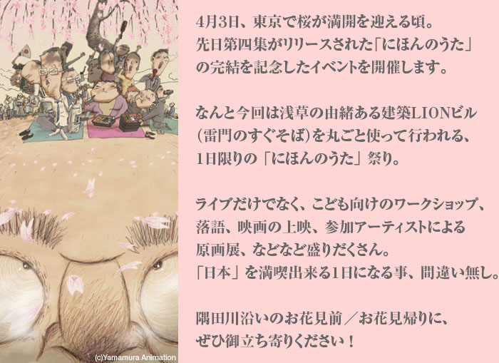 ４月３日、東京で桜が満開を迎える頃。先日第四集がリリースされた「にほんのうた」の完結を記念したイベントを開催します。なんと今回は浅草の由緒ある建築LIONビル（雷門のすぐそば）を丸ごと使って行われる、１日限りの 「にほんのうた」 祭り。ライブだけでなく、こども向けのワークショップ、落語、映画の上映、参加アーティストによる原画展、などなど盛りだくさん。「日本」 を満喫出来る１日になる事、間違い無し。隅田川沿いのお花見前／お花見帰りに、ぜひ御立ち寄りください！